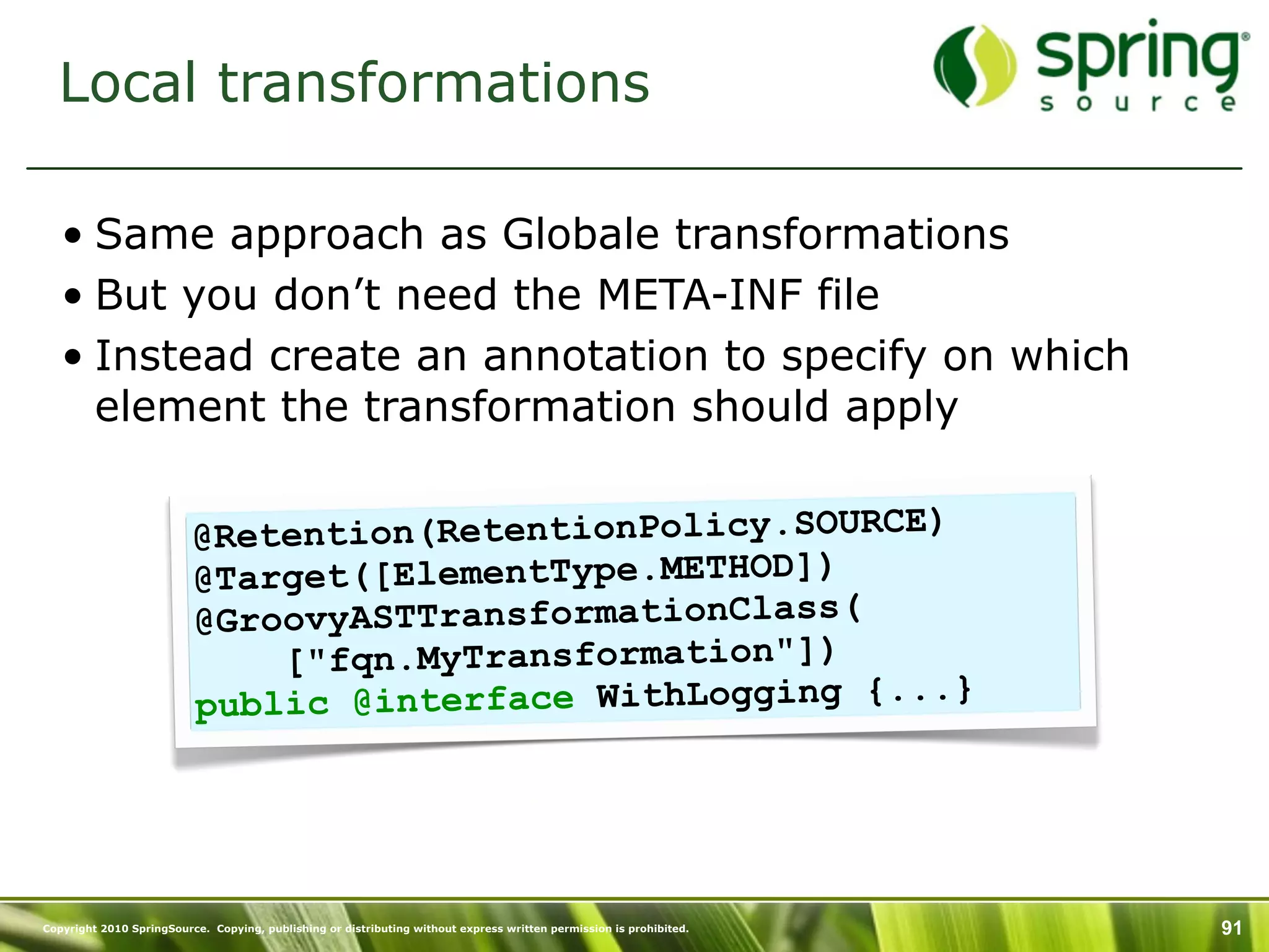 Local transformations

   • Same approach as Globale transformations
   • But you don’t need the META-INF file
   • Instead create an annotation to specify on which
     element the transformation should apply


                          @Retention(RetentionPolicy.SOURCE)
                          @Target([ElementType.METHOD])
                          @GroovyASTTransformationClass(
                              ["fqn.MyTransformation"])
                          public @interface WithLogging {...}




Copyright 2010 SpringSource. Copying, publishing or distributing without express written permission is prohibited.   91
 