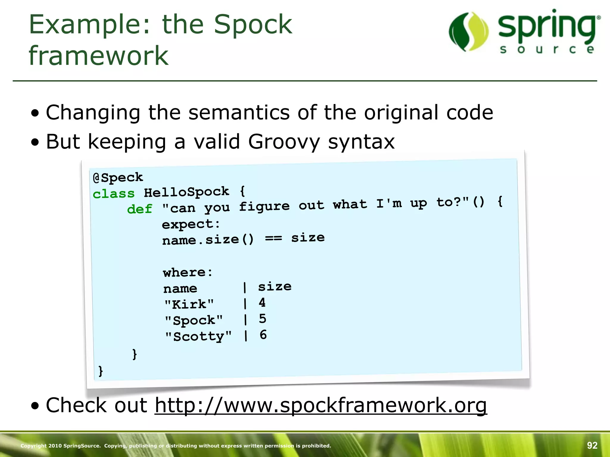 Example: the Spock
  framework

   • Changing the semantics of the original code
   • But keeping a valid Groovy syntax
                          @Speck
                          class HelloSpock {
                                                                  to?"() {
                              def "can you figure out what I'm up
                                  expect:
                                  name.size() == size

                                                    where:
                                                    name                        |     size
                                                    "Kirk"                      |     4
                                                    "Spock"                     |     5
                                                    "Scotty"                    |     6
                                        }
                           }

   • Check out http://www.spockframework.org
Copyright 2010 SpringSource. Copying, publishing or distributing without express written permission is prohibited.   92
 