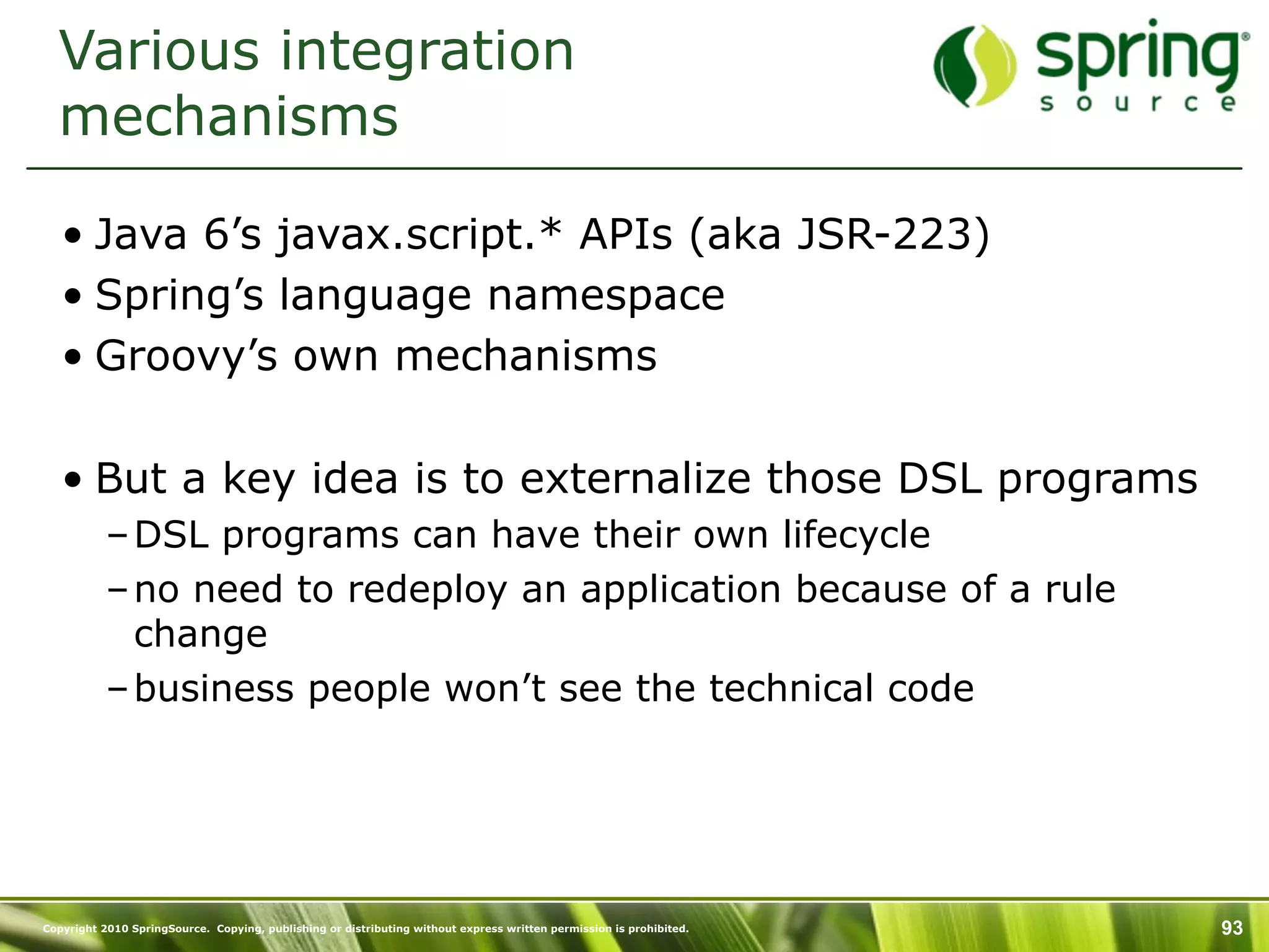 Various integration
  mechanisms

   • Java 6’s javax.script.* APIs (aka JSR-223)
   • Spring’s language namespace
   • Groovy’s own mechanisms

   • But a key idea is to externalize those DSL programs
           – DSL programs can have their own lifecycle
           – no need to redeploy an application because of a rule
             change
           – business people won’t see the technical code




Copyright 2010 SpringSource. Copying, publishing or distributing without express written permission is prohibited.   93
 