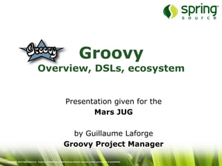 Groovy
                              Overview, DSLs, ecosystem


                                                          Presentation given for the
                                                                 Mars JUG

                                                          by Guillaume Laforge
                                                        Groovy Project Manager

Copyright 2010 SpringSource. Copying, publishing or distributing without express written permission is prohibited.
 