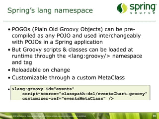 Spring’s lang namespace

   • POGOs (Plain Old Groovy Objects) can be pre-
     compiled as any POJO and used interchangeably
     with POJOs in a Spring application
   • But Groovy scripts & classes can be loaded at
     runtime through the <lang:groovy/> namespace
     and tag
   • Reloadable on change
   • Customizable through a custom MetaClass

   • <lang:groovy id="events"
         script-source="classpath:dsl/eventsChart.groovy"
         customizer-ref="eventsMetaClass" />


Copyright 2010 SpringSource. Copying, publishing or distributing without express written permission is prohibited.   95
 