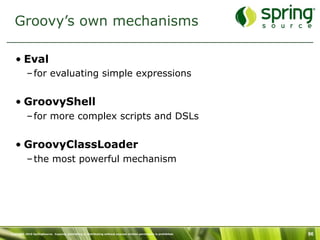 Groovy’s own mechanisms

   • Eval
           – for evaluating simple expressions


   • GroovyShell
           – for more complex scripts and DSLs


   • GroovyClassLoader
           – the most powerful mechanism




Copyright 2010 SpringSource. Copying, publishing or distributing without express written permission is prohibited.   96
 