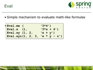 Eval

   • Simple mechanism to evaluate math-like formulas

   • Eval.me (                                                                           ‘3*4’)
     Eval.x (1,                                                                          ‘3*x + 4’)
     Eval.xy (1, 2,                                                                      ‘x + y’)
     Eval.xyz(1, 2, 3,                                                                   ‘x * y - z’)




Copyright 2010 SpringSource. Copying, publishing or distributing without express written permission is prohibited.   97
 