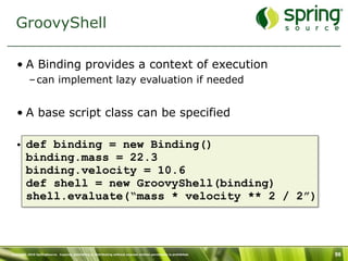 GroovyShell

   • A Binding provides a context of execution
           – can implement lazy evaluation if needed


   • A base script class can be specified

   • def binding = new Binding()
     binding.mass = 22.3
     binding.velocity = 10.6
     def shell = new GroovyShell(binding)
     shell.evaluate(“mass * velocity ** 2 / 2”)



Copyright 2010 SpringSource. Copying, publishing or distributing without express written permission is prohibited.   98
 