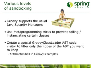 Various levels
  of sandboxing


   • Groovy supports the usual
     Java Security Managers

   • Use metaprogramming tricks to prevent calling /
     instanciating certain classes

   • Create a special GroovyClassLoader AST code
     visitor to filter only the nodes of the AST you want
     to keep
           – ArithmeticShell in Groovy’s samples



Copyright 2010 SpringSource. Copying, publishing or distributing without express written permission is prohibited.   109
 