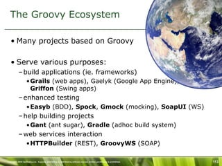 The Groovy Ecosystem

   • Many projects based on Groovy

   • Serve various purposes:
           – build applications (ie. frameworks)
                  •Grails (web apps), Gaelyk (Google App Engine),
                   Griffon (Swing apps)
           – enhanced testing
                  •Easyb (BDD), Spock, Gmock (mocking), SoapUI (WS)
           – help building projects
                  •Gant (ant sugar), Gradle (adhoc build system)
           – web services interaction
                  •HTTPBuilder (REST), GroovyWS (SOAP)

Copyright 2010 SpringSource. Copying, publishing or distributing without express written permission is prohibited.   113
 