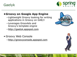 Gaelyk

   •Groovy on Google App Engine
           – Lightweight Groovy tooking for writing
             applications in Groovy on GAE/J
           – Leverages Groovlets and
             Groovy’s template engine
           – http://gaelyk.appspot.com


   • Groovy Web Console
           – http://groovyconsole.appspot.com




Copyright 2010 SpringSource. Copying, publishing or distributing without express written permission is prohibited.   114
 