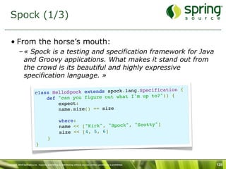 Spock (1/3)

   • From the horse’s mouth:
           – « Spock is a testing and specification framework for Java
             and Groovy applications. What makes it stand out from
             the crowd is its beautiful and highly expressive
             specification language. »

                                                                   cification {
                          cl ass HelloSpock extends spock.lang.Spe
                                                                        () {
                              def  "can you figure out what I'm up to?"
                                  expect:
                                  name.size() == size

                                           where:
                                                                            y"]
                                           name << ["Kirk", "Spock", "Scott
                                           size << [4, 5, 6]
                                       }
                           }



Copyright 2010 SpringSource. Copying, publishing or distributing without express written permission is prohibited.   120
 