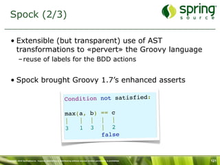 Spock (2/3)

   • Extensible (but transparent) use of AST
     transformations to «pervert» the Groovy language
           – reuse of labels for the BDD actions


   • Spock brought Groovy 1.7’s enhanced asserts

                                                          Condition not satisfied:

                                                          max(a, b) == c
                                                          |   |  |  |  |
                                                          3   1  3  |  2
                                                                    false



Copyright 2010 SpringSource. Copying, publishing or distributing without express written permission is prohibited.   121
 