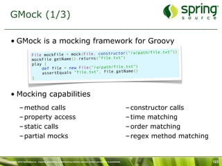 GMock (1/3)

   • GMock is a mocking framework for Groovy
                                                                     path/file.txt"))
                        File mo ckFile = mock(File, constructor("/a/
                                                             ")
                        mockFile.getName().returns("file.txt
                        play {
                                                                  ")
                            def file = new File("/a/path/file.txt
                                                                  ()
                            assertEquals "file.txt", file.getName
                        }



   • Mocking capabilities
           – method calls                                                                                            – constructor calls
           – property access                                                                                         – time matching
           – static calls                                                                                            – order matching
           – partial mocks                                                                                           – regex method matching


Copyright 2010 SpringSource. Copying, publishing or distributing without express written permission is prohibited.                             123
 