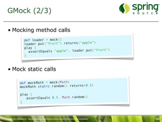 GMock (2/3)

   • Mocking method calls
                         def loader = mock()
                         loader.put("fruit").returns("apple")
                         play {
                                                              fruit")
                           assertEquals "apple", loader.put("
                         }



   • Mock static calls

                   def mockMath = mock(Math)
                                                        )
                   mockMath.static.random().returns(0.5

                    play {
                       assertEquals 0.5, Math.random()
                    }



Copyright 2010 SpringSource. Copying, publishing or distributing without express written permission is prohibited.   124
 
