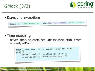 GMock (3/3)

   • Expecting exceptions
                                                               ception, "an exception")
                loader.put ("throw exception").raises(RuntimeEx




   • Time matching
           – never, once, atLeastOnce, atMostOnce, stub, times,
             atLeast, atMost
                                                                          )
                              mockLo ader.load(2).returns(3).atLeastOnce(
                              play {
                                                                   2)
                                  assertEquals 3, mockLoader.load(
                                                                   2)
                                  assertEquals 3, mockLoader.load(
                              }



Copyright 2010 SpringSource. Copying, publishing or distributing without express written permission is prohibited.   125
 