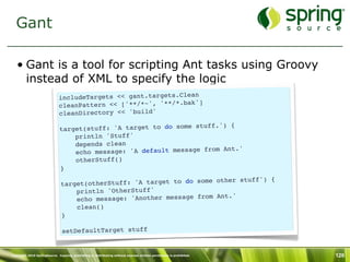 Gant

   • Gant is a tool for scripting Ant tasks using Groovy
     instead of XML to specify the logic
                              includeTargets << gant.targets.Clean
                                                                   ]
                              cleanPattern << ['**/*~', '**/*.bak'
                              cleanDirectory << 'build'
                                                                    uff.') {
                              target(stuff: 'A target to do some st
                                  println 'Stuff'
                                  depends clean
                                                                         Ant.'
                                  echo message: 'A default message from
                                  otherStuff()
                              }
                                                                          her stuff') {
                               target (otherStuff: 'A target to do some ot
                                   println 'OtherStuff'
                                                                        Ant.'
                                   echo message: 'Another message from
                                   clean()
                               }

                                setDefaultTarget stuff


Copyright 2010 SpringSource. Copying, publishing or distributing without express written permission is prohibited.   126
 