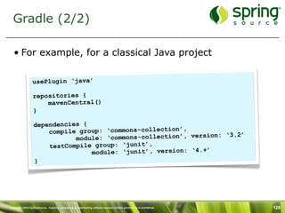 Gradle (2/2)

   • For example, for a classical Java project

                 usePlugin ‘java’

                  repositories {
                      mavenCentral()
                  }

                  dependencies {
                      compile group: ‘commons-collection’,
                                                                 n: ‘3.2’
                             module: ‘commons-collection’, versio
                      testCompile group: ‘junit’,
                                 module: ‘junit’, version: ‘4.+’
                  }




Copyright 2010 SpringSource. Copying, publishing or distributing without express written permission is prohibited.   128
 