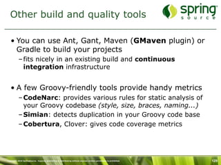 Other build and quality tools

   • You can use Ant, Gant, Maven (GMaven plugin) or
     Gradle to build your projects
           – fits nicely in an existing build and continuous
             integration infrastructure


   • A few Groovy-friendly tools provide handy metrics
           – CodeNarc: provides various rules for static analysis of
             your Groovy codebase (style, size, braces, naming...)
           – Simian: detects duplication in your Groovy code base
           – Cobertura, Clover: gives code coverage metrics




Copyright 2010 SpringSource. Copying, publishing or distributing without express written permission is prohibited.   129
 