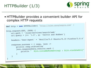 HTTPBuilder (1/3)

   • HTTPBuilder provides a convenient builder API for
     complex HTTP requests
                                                                 )
       def http = new HTTP Builder( 'http://ajax.googleapis.com'

        http.request(GET, JSON) {
                                                  '
            uri.path = '/ajax/services/search/web
                                                    Hobbes']
            ur i.query = [v: '1.0', q: 'Calvin and
                                                                        refox/3.0.4'
                    headers.'User- Agent' = 'Mozilla/5.0 Ubuntu/8.10 Fi

                    response.success = { resp, json ->
                        println resp.statusLine
                        json.responseData.results.each {                      Url}"
                            println " ${ it.titleNoFormatting} : ${it.visible
                        }
                    }
         }


Copyright 2010 SpringSource. Copying, publishing or distributing without express written permission is prohibited.   130
 