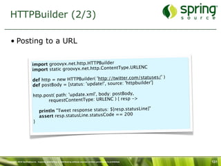 HTTPBuilder (2/3)

   • Posting to a URL


                        import groovyx.net.http.HTTPBuilder
                                                                         LENC
                        import static groovyx.net.http.ContentType.UR
                         
                                                                              tuses/' )
                        def htt p = new HTTPBuilder( 'http://twitter.com/sta
                                                                       tpbuilder']
                        def postBody = [status: 'update!', source: 'ht

                         http.post( path: 'update.xml', body: postBody,
                                                                        ->
                                    requestContentType: URLENC ) { resp
                          
                                                                         usLine}"
                            println "Tweet response status: ${resp.stat
                            assert resp.statusLine.statusCode == 200
                         }




Copyright 2010 SpringSource. Copying, publishing or distributing without express written permission is prohibited.   131
 