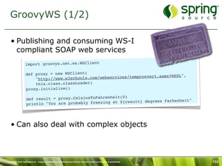 GroovyWS (1/2)

   • Publishing and consuming WS-I
     compliant SOAP web services
                 import groovyx.net.ws.WSClient

                  def proxy = new WSClient(                              asmx?WSDL",
                      "http://www.w3 schools.com/webservices/tempconvert.
                      this.class.classLoader)
                  proxy.initialize()
                                                       t(0)
                  def result = proxy.CelsiusToFahrenhei
                                                                    grees Farhenheit"
                  println "You are probably freezing at ${result} de




   • Can also deal with complex objects



Copyright 2010 SpringSource. Copying, publishing or distributing without express written permission is prohibited.   133
 