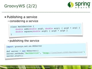 GroovyWS (2/2)

   • Publishing a service
           – considering a service

                  class MathService {                                     }
                      double add(do uble arg0, double arg1) { arg0 + arg1
                                                             g0 }
                      do uble square(double arg0) { arg0 * ar
                  }


           – publishing the service

        import groovyx.net.ws.WSServer

        def server = new WSServer()                           /MathService")
        server.setNode(" MathService", "http://localhost:6980
        server.start()




Copyright 2010 SpringSource. Copying, publishing or distributing without express written permission is prohibited.   134
 