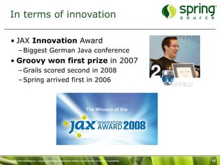 In terms of innovation

   • JAX Innovation Award
           – Biggest German Java conference
   • Groovy won first prize in 2007
           – Grails scored second in 2008
           – Spring arrived first in 2006




Copyright 2010 SpringSource. Copying, publishing or distributing without express written permission is prohibited.   15
 