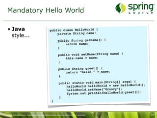 Mandatory Hello World

   • Java                                                      public class HelloWorld {
                                                                   private String name;
     style...
                                                                          public String getName() {
                                                                              return name;
                                                                          }

                                                                           public void setName(String name) {
                                                                               this.name = name;
                                                                           }

                                                                           public String greet() {
                                                                               return "Hello " + name;
                                                                           }
                                                                                                                  ) {
                                                                            public static void main(String[] args
                                                                                                                      ld();
                                                                                HelloWorld helloWorld = new HelloWor
                                                                                helloWorld.setName("Groovy");
                                                                                                                      ));
                                                                                System.out.println(helloWorld.greet(
                                                                            }
                                                                 }



Copyright 2010 SpringSource. Copying, publishing or distributing without express written permission is prohibited.            17
 
