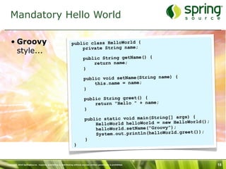 Mandatory Hello World

   • Groovy                                                    public class HelloWorld {
                                                                   private String name;
     style...
                                                                          public String getName() {
                                                                              return name;
                                                                          }

                                                                           public void setName(String name) {
                                                                               this.name = name;
                                                                           }

                                                                           public String greet() {
                                                                               return "Hello " + name;
                                                                           }
                                                                                                                  ) {
                                                                            public static void main(String[] args
                                                                                                                      ld();
                                                                                HelloWorld helloWorld = new HelloWor
                                                                                helloWorld.setName("Groovy");
                                                                                                                      ));
                                                                                System.out.println(helloWorld.greet(
                                                                            }
                                                                 }



Copyright 2010 SpringSource. Copying, publishing or distributing without express written permission is prohibited.            18
 