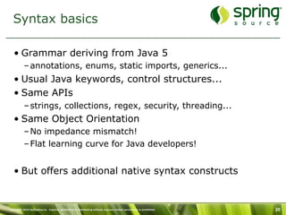 Syntax basics

   • Grammar deriving from Java 5
           – annotations, enums, static imports, generics...
   • Usual Java keywords, control structures...
   • Same APIs
           – strings, collections, regex, security, threading...
   • Same Object Orientation
           – No impedance mismatch!
           – Flat learning curve for Java developers!


   • But offers additional native syntax constructs


Copyright 2010 SpringSource. Copying, publishing or distributing without express written permission is prohibited.   20
 