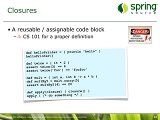 Closures

   • A reusable / assignable code block
           –            CS 101 for a proper definition

                                                                 }
                            def helloPrinter = { println "hello"
                            helloPrinter()

                             def twice = { it * 2 }
                             assert twice(3) == 6
                             assert twice('foo') == 'foofoo'

                             def mult = { int a, int b -> a * b }
                             def multBy5 = mult.curry(5)
                             assert multBy5(4) == 20

                              def apply(closure) { closure() }
                              apply { /* do something */ }




Copyright 2010 SpringSource. Copying, publishing or distributing without express written permission is prohibited.   24
 