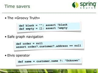 Time savers

   • The «Groovy Truth»

                                    def blank = ""; assert !blank
                                    def empty = []; assert !empty

   • Safe graph navigation

                             def order = null
                             assert order?.customer?.address == null


   • Elvis operator
                                 def na me = customer.name ?: "Unknown"


Copyright 2010 SpringSource. Copying, publishing or distributing without express written permission is prohibited.   25
 