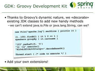 GDK: Groovy Development Kit

   • Thanks to Groovy’s dynamic nature, we «decorate»
     existing JDK classes to add new handy methods
           – we can’t extend java.io.File or java.lang.String, can we?
                                                                    n it }
                           new File("apache.log").eachLine { printl

                            (1..100).findAll { it % 2 == 1 }
                            speakers.groupBy { it.lastname }

                            "123".padLeft(5, '0')
                            "ls -la".execute()
                                                                 )
                            "R3Jvb3Z5IHJvY2tzIQ==".decodeBase64(

                             Th read.start { /* code to execute */ }


   • Add your own extensions!

Copyright 2010 SpringSource. Copying, publishing or distributing without express written permission is prohibited.   26
 