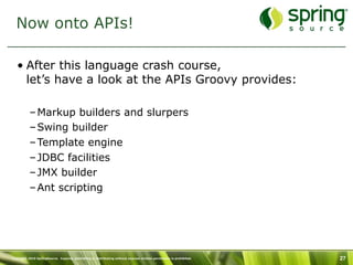 Now onto APIs!

   • After this language crash course,
     let’s have a look at the APIs Groovy provides:

           – Markup builders and slurpers
           – Swing builder
           – Template engine
           – JDBC facilities
           – JMX builder
           – Ant scripting




Copyright 2010 SpringSource. Copying, publishing or distributing without express written permission is prohibited.   27
 