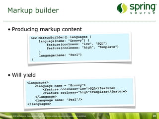 Markup builder

   • Producing markup content
                                   new MarkupBuilder().languages {
                                       language(name: "Groovy") {
                                           feature(coolness: "low", "SQL")
                                                                               )
                                           feature(coolness: "high", "Template"
                                       }
                                       language(name: "Perl")
                                   }




   • Will yield
                              <languages>
                                  <language name = "Groovy">
                                      <feature coolness="low">SQL</feature>
                                                                            ature>
                                      <feature coolness="high">Template</fe
                                  </language>
                                  <language name: "Perl"/>
                              </languages>


Copyright 2010 SpringSource. Copying, publishing or distributing without express written permission is prohibited.   28
 