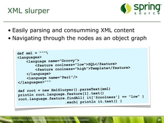 XML slurper

   • Easily parsing and consumming XML content
   • Navigating through the nodes as an object graph

               def xml = """
               <languages>
                   <language name="Groovy">
                       <feature coolness="low">SQL</feature>
                                                             ature>
                       <feature coolness="high">Template</fe
                   </language>
                   <language name="Perl"/>
               </languages>"""
                                                       (xml)
                 def root = new XmlSlurper().parseText
                                                      t()
                 println root.language.feature[1].tex
                                                                ] == "low" }
                 root.lan guage.feature.findAll{ it['@coolness'
                                       .each{ println it.text() }



Copyright 2010 SpringSource. Copying, publishing or distributing without express written permission is prohibited.   29
 