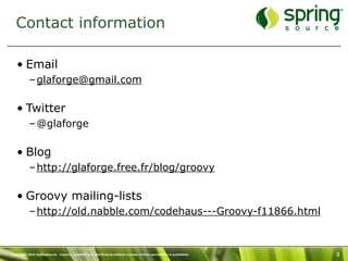 Contact information

   • Email
           – glaforge@gmail.com

   • Twitter
           – @glaforge

   • Blog
           – http://glaforge.free.fr/blog/groovy

   • Groovy mailing-lists
           – http://old.nabble.com/codehaus---Groovy-f11866.html



Copyright 2010 SpringSource. Copying, publishing or distributing without express written permission is prohibited.   3
 