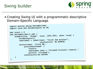 Swing builder

   • Creating Swing UI with a programmatic descriptive
     Domain-Specific Language
               import groovy.swing.SwingBuilder
               import java.awt.BorderLayout as BL

                def count = 0
                new SwingBuilder().edt {                       ow: true) {
                    fram e(title: 'Frame', size: [300,300], sh
                         borderLayout()
                                                               tton!",
                         textlabel = label(text: "Click the bu
                                           constraints: BL.NORTH)
                         button(text: 'Click Me',
                             actionPerformed: {
                                 count++
                                                                       me(s)."
                                 textlabel.text = "Clicked ${count} ti
                                 println "clicked"},
                             constraints:BL.SOUTH)
                     }
                 }



Copyright 2010 SpringSource. Copying, publishing or distributing without express written permission is prohibited.   30
 