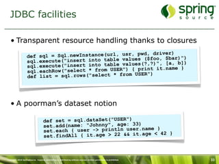 JDBC facilities

   • Transparent resource handling thanks to closures
                                                                   )
                   def sql =  Sql.newInstance(url, usr, pwd, driverar)")
                   sql.execut e("insert into table values ($foo, $b, b])
                                                               , [a
                   sql.ex ecute("insert into table values(?,?)" .name }
                                                              it
                   sql.ea chRow("select * from USER") { print
                                                         ER")
                   def list = sql.rows("select * from US




   • A poorman’s dataset notion

                                    def set = sql.dataSet("USER")
                                    set.add(name: "Johnny", age: 33) ame }
                                    set.each { user -> println user.n      42 }
                                    se t.findAll { it.age > 22 && it.age <



Copyright 2010 SpringSource. Copying, publishing or distributing without express written permission is prohibited.   33
 