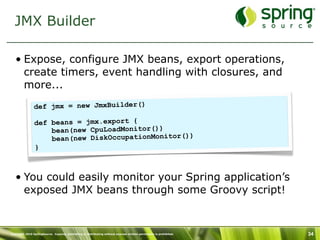 JMX Builder

   • Expose, configure JMX beans, export operations,
     create timers, event handling with closures, and
     more...
                def jmx = new JmxBuilder()

                def beans = jmx.export {
                    bean(new CpuLoadMonitor())
                    bean(new DiskOccupationMonitor())
                }



   • You could easily monitor your Spring application’s
     exposed JMX beans through some Groovy script!


Copyright 2010 SpringSource. Copying, publishing or distributing without express written permission is prohibited.   34
 