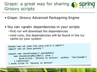 Grape: a great way for sharing
  Groovy scripts

   • Grape: Groovy Advanced Packagning Engine

   • You can «grab» dependencies in your scripts
           – first run will download the dependencies
           – next runs, the dependencies will be found in the ivy
             cache on your system

                                               jdk15")
           @Grab("net.sf.json-lib:json-lib:2.3:
           import net.sf.json.groovy.*

           assert new JsonSlurper().parseText(
               new JsonGroovyBuilder().json {                     aume")
                   book(title : "Groovy in Action", author: "Guill
               }.toString()
           ).book.title == "Groovy in Action"

Copyright 2010 SpringSource. Copying, publishing or distributing without express written permission is prohibited.   36
 