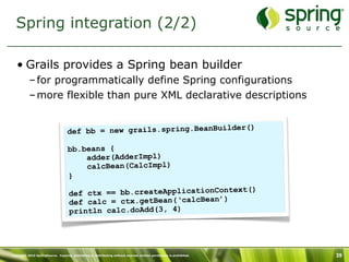 Spring integration (2/2)

   • Grails provides a Spring bean builder
           – for programmatically define Spring configurations
           – more flexible than pure XML declarative descriptions


                                                                            )
                                   de f bb = new grails.spring.BeanBuilder(

                                   bb.beans {
                                       adder(AdderImpl)
                                       calcBean(CalcImpl)
                                   }
                                                                         t()
                                    def ctx == bb.createApplicationContex
                                    def calc = ctx.getBean(‘calcBean’)
                                    println calc.doAdd(3, 4)




Copyright 2010 SpringSource. Copying, publishing or distributing without express written permission is prohibited.   39
 