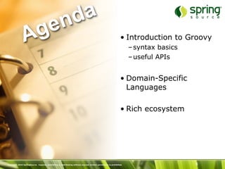 nd a
               Ag e                                                                                             • Introduction to Groovy
                                                                                                                     – syntax basics
                                                                                                                     – useful APIs


                                                                                                                • Domain-Specific
                                                                                                                  Languages

                                                                                                                • Rich ecosystem




Copyright 2010 SpringSource. Copying, publishing or distributing without express written permission is prohibited.                     5
 