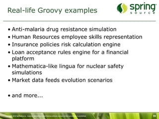 Real-life Groovy examples

   • Anti-malaria drug resistance simulation
   • Human Resources employee skills representation
   • Insurance policies risk calculation engine
   • Loan acceptance rules engine for a financial
     platform
   • Mathematica-like lingua for nuclear safety
     simulations
   • Market data feeds evolution scenarios

   • and more...


Copyright 2010 SpringSource. Copying, publishing or distributing without express written permission is prohibited.   59
 