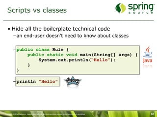 Scripts vs classes

   • Hide all the boilerplate technical code
           – an end-user doesn’t need to know about classes


           – public class Rule {
                 public static void main(String[] args) {
                     System.out.println(“Hello”);
                 }
             }

           – println “Hello”




Copyright 2010 SpringSource. Copying, publishing or distributing without express written permission is prohibited.   62
 