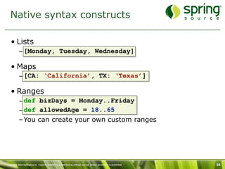 Native syntax constructs

   • Lists
           – [Monday, Tuesday, Wednesday]

   • Maps
           – [CA: ‘California’, TX: ‘Texas’]

   • Ranges
           – def bizDays = Monday..Friday
           – def allowedAge = 18..65
           – You can create your own custom ranges




Copyright 2010 SpringSource. Copying, publishing or distributing without express written permission is prohibited.   64
 