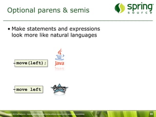 Optional parens & semis

   • Make statements and expressions
     look more like natural languages




           – move(left);




           – move left




Copyright 2010 SpringSource. Copying, publishing or distributing without express written permission is prohibited.   65
 