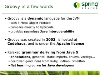 Groovy in a few words

   • Groovy is a dynamic language for the JVM
           – with a Meta Object Protocol
           – compiles directly to bytecode
           – provides seamless Java interoperability

   • Groovy was created in 2003, is hosted at
     Codehaus, and is under the Apache license

   • Relaxed grammar deriving from Java 5
           – annotations, generics, static imports, enums, varargs...
           – borrowed good ideas from Ruby, Python, Smalltalk
           –flat learning curve for Java developers

Copyright 2010 SpringSource. Copying, publishing or distributing without express written permission is prohibited.   7
 