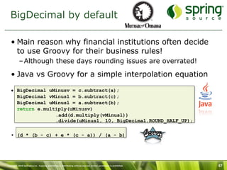 BigDecimal by default

   • Main reason why financial institutions often decide
     to use Groovy for their business rules!
           – Although these days rounding issues are overrated!

   • Java vs Groovy for a simple interpolation equation

   • BigDecimal uMinusv = c.subtract(a);
     BigDecimal vMinusl = b.subtract(c);
     BigDecimal uMinusl = a.subtract(b);
     return e.multiply(uMinusv)
                  .add(d.multiply(vMinusl))
                  .divide(uMinusl, 10, BigDecimal.ROUND_HALF_UP);

   • (d * (b - c) + e * (c - a)) / (a - b)




Copyright 2010 SpringSource. Copying, publishing or distributing without express written permission is prohibited.   67
 