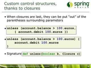 Custom control structures,
  thanks to closures

   • When closures are last, they can be put “out” of the
     parentheses surrounding parameters

   • unless (account.balance > 100.euros,
         { account.debit 100.euros })

   • unless (account.balance > 100.euros) {
         account.debit 100.euros
     }

   • Signature def unless(boolean b, Closure c)


Copyright 2010 SpringSource. Copying, publishing or distributing without express written permission is prohibited.   68
 