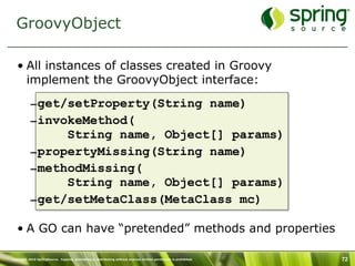 GroovyObject

   • All instances of classes created in Groovy
     implement the GroovyObject interface:

           –get/setProperty(String name)
           –invokeMethod(
                String name, Object[] params)
           –propertyMissing(String name)
           –methodMissing(
                String name, Object[] params)
           –get/setMetaClass(MetaClass mc)

   • A GO can have “pretended” methods and properties

Copyright 2010 SpringSource. Copying, publishing or distributing without express written permission is prohibited.   72
 