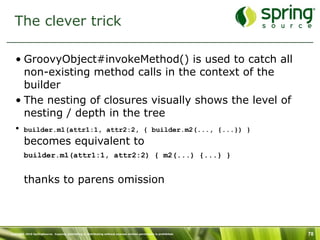 The clever trick

   • GroovyObject#invokeMethod() is used to catch all
     non-existing method calls in the context of the
     builder
   • The nesting of closures visually shows the level of
     nesting / depth in the tree
   • builder.m1(attr1:1, attr2:2, { builder.m2(..., {...}) }

         becomes equivalent to
         builder.m1(attr1:1, attr2:2) { m2(...) {...} }


         thanks to parens omission



Copyright 2010 SpringSource. Copying, publishing or distributing without express written permission is prohibited.   78
 