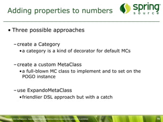 Adding properties to numbers

   • Three possible approaches

           – create a Category
                  •a category is a kind of decorator for default MCs


           – create a custom MetaClass
                  •a full-blown MC class to implement and to set on the
                   POGO instance


           – use ExpandoMetaClass
                  •friendlier DSL approach but with a catch



Copyright 2010 SpringSource. Copying, publishing or distributing without express written permission is prohibited.   79
 